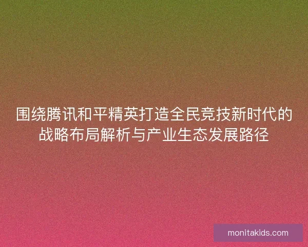 围绕腾讯和平精英打造全民竞技新时代的战略布局解析与产业生态发展路径