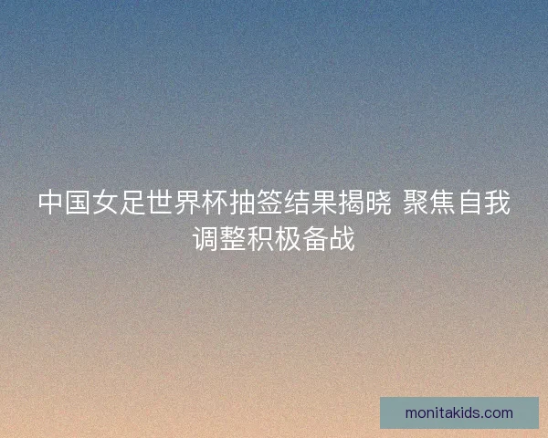 中国女足世界杯抽签结果揭晓 聚焦自我调整积极备战 中国女足世界杯抽签结果揭晓 聚焦自我调整积极备战