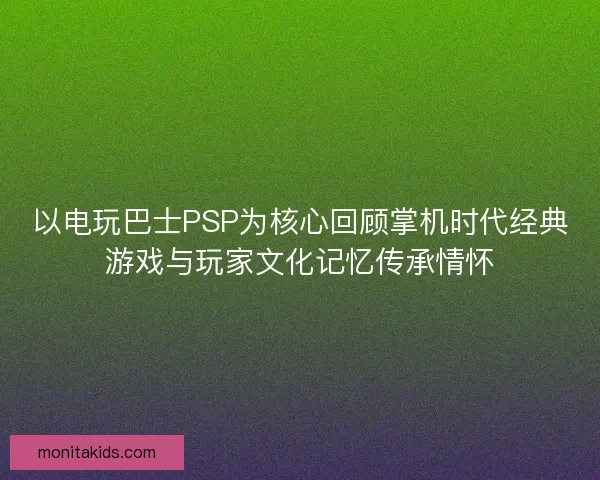 以电玩巴士PSP为核心回顾掌机时代经典游戏与玩家文化记忆传承情怀