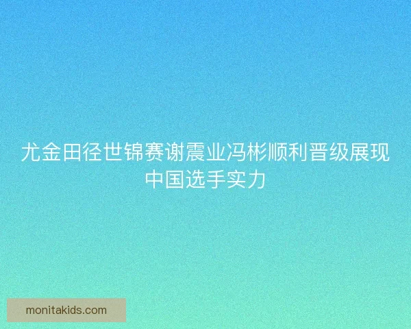 尤金田径世锦赛谢震业冯彬顺利晋级展现中国选手实力