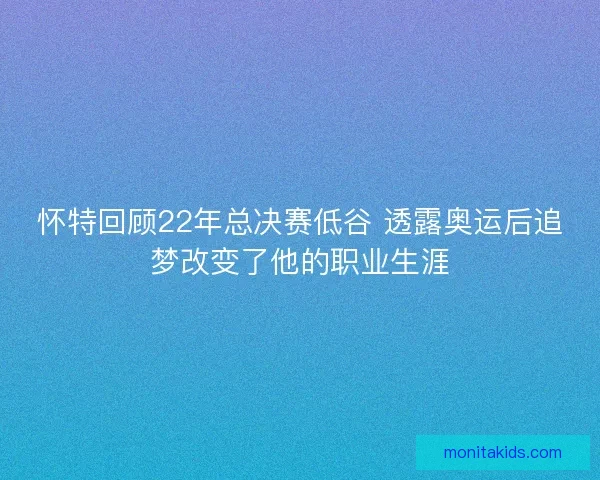 怀特回顾22年总决赛低谷 透露奥运后追梦改变了他的职业生涯