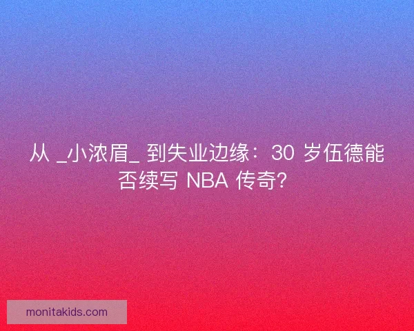 从 _小浓眉_ 到失业边缘：30 岁伍德能否续写 NBA 传奇？