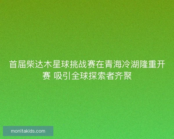 首届柴达木星球挑战赛在青海冷湖隆重开赛 吸引全球探索者齐聚