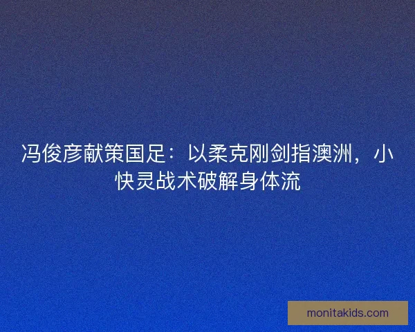 冯俊彦献策国足：以柔克刚剑指澳洲，小快灵战术破解身体流