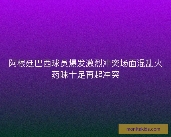 阿根廷巴西球员爆发激烈冲突场面混乱火药味十足再起冲突