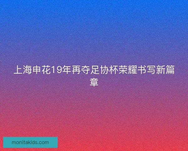 上海申花19年再夺足协杯荣耀书写新篇章