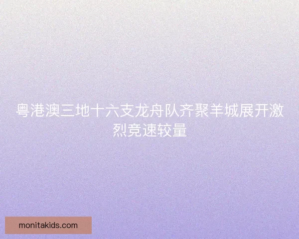 粤港澳三地十六支龙舟队齐聚羊城展开激烈竞速较量