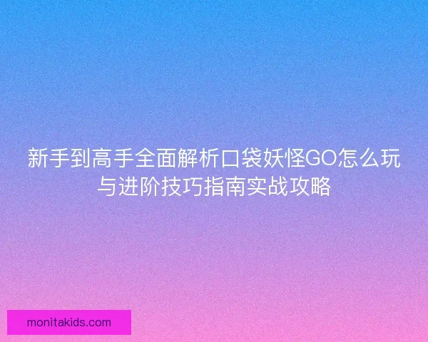 新手到高手全面解析口袋妖怪GO怎么玩与进阶技巧指南实战攻略