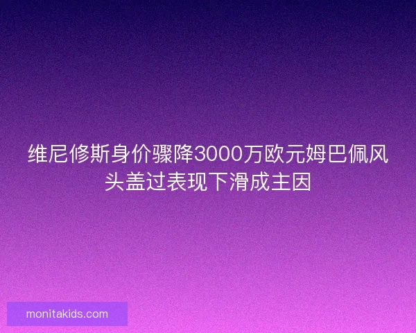 维尼修斯身价骤降3000万欧元姆巴佩风头盖过表现下滑成主因 维尼修斯身价骤降3000万欧元姆巴佩风头盖过表现下滑成主因