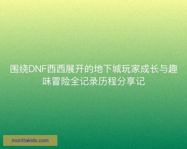 围绕DNF西西展开的地下城玩家成长与趣味冒险全记录历程分享记
