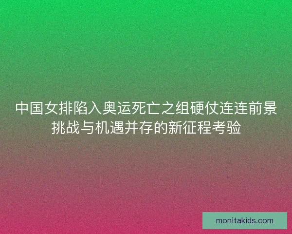 中国女排陷入奥运死亡之组硬仗连连前景挑战与机遇并存的新征程考验 中国女排陷入奥运死亡之组硬仗连连前景挑战与机遇并存的新征程考验