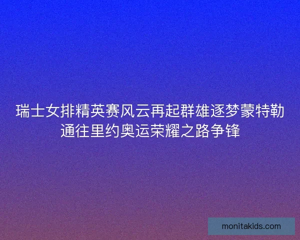 瑞士女排精英赛风云再起群雄逐梦蒙特勒通往里约奥运荣耀之路争锋