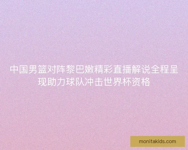 中国男篮对阵黎巴嫩精彩直播解说全程呈现助力球队冲击世界杯资格 中国男篮对阵黎巴嫩精彩直播解说全程呈现助力球队冲击世界杯资格